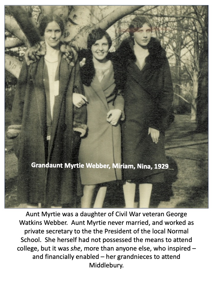 Slide 5: Grandaunt Myrtle Webber, Miriam, and Nina in 1929. Aunt Myrtie was a daughter of Civil War veteran George Watkins Webber. Aunt Myrtie never married, and worked as private secretary to the President of the local Normal School. She herself had not possessed the means to attend college, but it was she, more than anyone else, who inspired - and financially enabled - her grandnieces to attend Middlebury. 