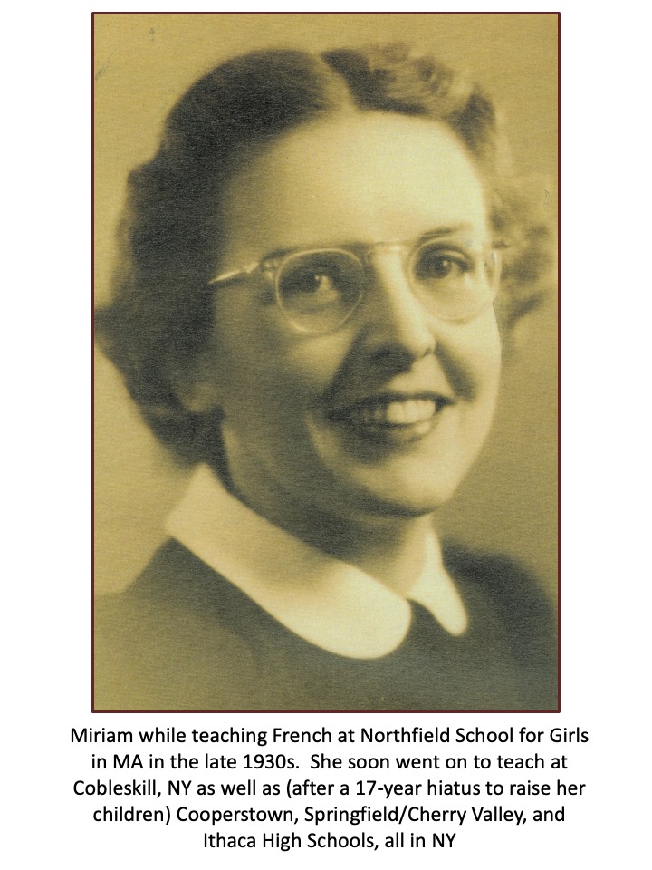 Slide 7: Miriam while teaching French at Northfield School for Girls in MA in the late 1930s. She soon went on to teach at  Cobleskil, NY as well as (after a 17-year hiatus to raise her children) Cooperstown, Springfield/Cherry Valley, and Ithaca High Schools, all in NY.
